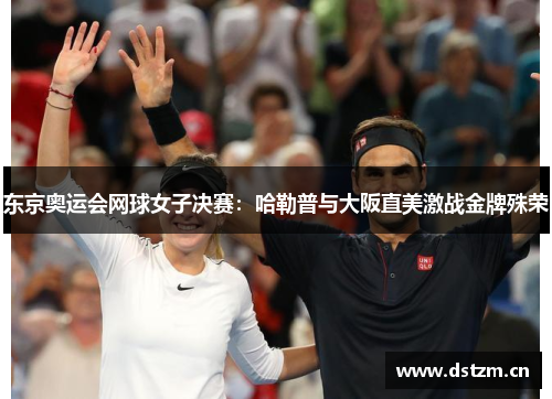 东京奥运会网球女子决赛：哈勒普与大阪直美激战金牌殊荣
