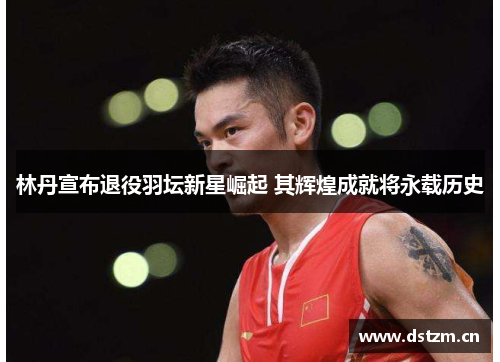 林丹宣布退役羽坛新星崛起 其辉煌成就将永载历史